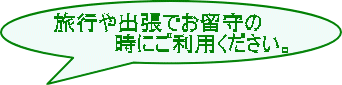 旅行や出張でお留守の 時にご利用ください。